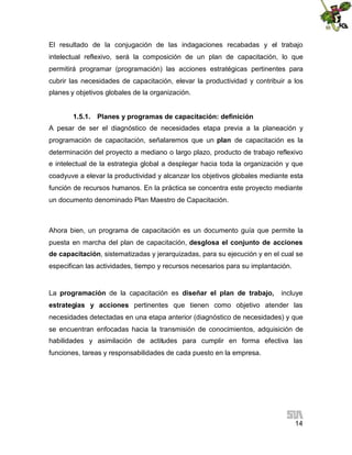 El resultado de la conjugación de las indagaciones recabadas y el trabajo
intelectual reflexivo, será la composición de un plan de capacitación, lo que
permitirá programar (programación) las acciones estratégicas pertinentes para
cubrir las necesidades de capacitación, elevar la productividad y contribuir a los
planes y objetivos globales de la organización.
1.5.1. Planes y programas de capacitación: definición
A pesar de ser el diagnóstico de necesidades etapa previa a la planeación y
programación de capacitación, señalaremos que un plan de capacitación es la
determinación del proyecto a mediano o largo plazo, producto de trabajo reflexivo
e intelectual de la estrategia global a desplegar hacia toda la organización y que
coadyuve a elevar la productividad y alcanzar los objetivos globales mediante esta
función de recursos humanos. En la práctica se concentra este proyecto mediante
un documento denominado Plan Maestro de Capacitación.

Ahora bien, un programa de capacitación es un documento guía que permite la
puesta en marcha del plan de capacitación, desglosa el conjunto de acciones
de capacitación, sistematizadas y jerarquizadas, para su ejecución y en el cual se
especifican las actividades, tiempo y recursos necesarios para su implantación.

La programación de la capacitación es diseñar el plan de trabajo,

incluye

estrategias y acciones pertinentes que tienen como objetivo atender las
necesidades detectadas en una etapa anterior (diagnóstico de necesidades) y que
se encuentran enfocadas hacia la transmisión de conocimientos, adquisición de
habilidades y asimilación de actitudes para cumplir en forma efectiva las
funciones, tareas y responsabilidades de cada puesto en la empresa.

14

 