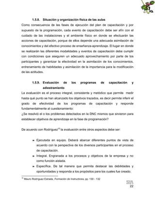 1.5.8. Situación y organización física de las aulas
Como consecuencia de las fases de ejecución del plan de capacitación y por
supuesto de la programación, cada evento de capacitación debe ser afín con el
cuidado de las instalaciones y el ambiente físico en donde se efectuarán las
acciones de capacitación, porque de ellos depende una adecuada asimilación de
conocimientos y del efectivo proceso de enseñanza-aprendizaje. El lugar en donde
se realizarán las diferentes modalidades y eventos de capacitación debe cumplir
con condiciones que aseguren un adecuado aprovechamiento por parte de los
participantes y garantizar la efectividad en la asimilación de los conocimientos,
entrenamiento de habilidades y asimilación de la importancia para la modificación
de las actitudes.
1.5.9. Evaluación

de

los

programas

de

capacitación

y

adiestramiento
La evaluación es el proceso integral, consistente y metódico que permite medir
hasta qué punto se han alcanzado los objetivos trazados, es decir permite inferir el
grado

de

efectividad

de

los

programas

de

capacitación

y

responde

fundamentalmente al cuestionamiento:
¿Se resolvió el o los problemas detectados en la DNC mismos que sirvieron para
establecer objetivos de aprendizaje en la fase de programación?
De acuerdo con Rodríguez10 la evaluación entre otros aspectos debe ser:



Ejecutada en equipo. Deberá abarcar diferentes puntos de vista de
acuerdo con la perspectiva de los diversos participantes en el proceso
de capacitación.



Integral. Engranada a los procesos y objetivos de la empresa y no
como función aislada.



Específica. De tal manera que permita destacar las debilidades y
oportunidades y responda a los propósitos para los cuales fue creado.

10

Mauro Rodríguez Estrada, Formación de Instructores, pp. 130 - 132

22

 