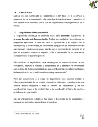 1.6.

Caso práctico

Elabora un plan Estratégico de Capacitación y con base en él construye la
programación de la capacitación y la carta descriptiva de un curso cualquiera, el
cual deberá estar articulado con el plan de capacitación y la programación de la
misma.
1.7.

Seguimiento de la capacitación

El seguimiento constituye el elemento base para alimentar nuevamente el
proceso de mejora de la capacitación. Evaluar los resultados y los costos de los
programas ejecutados a nivel de toda la organización y su impacto en el
desempeño y la productividad, es fundamental porque sirve de información insumo
para renovar y darle nuevo cauce, acorde con el movimiento del contexto en el
que se encuentra inmerso el negocio, y de la planeación de la capacitación
correspondiente al siguiente periodo.
Esta actividad, el seguimiento, debe desplegarse de manera dinámica, actual,
consistente, oportuna e integral; y concentrarse en la obtención de información
para la toma de decisiones respecto de sus contribuciones a los objetivos globales
de la organización, su posición en el mercado y su desarrollo11.
Para dar cumplimiento a la etapa de Seguimiento será esencial analizar la
información derivada de los costos y beneficios obtenidos, posteriormente este
análisis deberá integrarse a todo el sistema de capacitación y de sus
contribuciones reales a la productividad y la contribución al logro de objetivos
globales de la organización.

Así, es imprescindible establecer los costos y beneficios de la capacitación y
compararlos, entre otros elementos se encuentran:

11

Javier Llanos Rete, op. cit., p.236

23

 