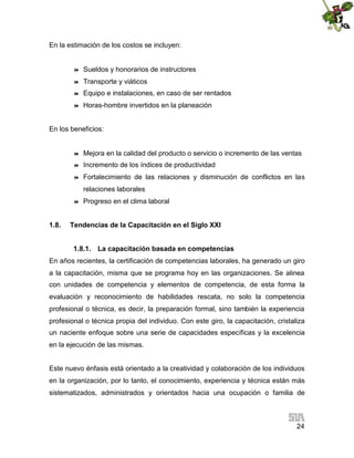 En la estimación de los costos se incluyen:



Sueldos y honorarios de instructores



Transporte y viáticos



Equipo e instalaciones, en caso de ser rentados



Horas-hombre invertidos en la planeación

En los beneficios:



Mejora en la calidad del producto o servicio o incremento de las ventas



Incremento de los índices de productividad



Fortalecimiento de las relaciones y disminución de conflictos en las
relaciones laborales



1.8.

Progreso en el clima laboral

Tendencias de la Capacitación en el Siglo XXI
1.8.1. La capacitación basada en competencias

En años recientes, la certificación de competencias laborales, ha generado un giro
a la capacitación, misma que se programa hoy en las organizaciones. Se alinea
con unidades de competencia y elementos de competencia, de esta forma la
evaluación y reconocimiento de habilidades rescata, no solo la competencia
profesional o técnica, es decir, la preparación formal, sino también la experiencia
profesional o técnica propia del individuo. Con este giro, la capacitación, cristaliza
un naciente enfoque sobre una serie de capacidades específicas y la excelencia
en la ejecución de las mismas.
Este nuevo énfasis está orientado a la creatividad y colaboración de los individuos
en la organización, por lo tanto, el conocimiento, experiencia y técnica están más
sistematizados, administrados y orientados hacia una ocupación o familia de

24

 