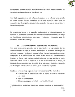 ocupaciones, quienes deberán ser complementadas con la educación formal, el
contexto organizacional y con el plan de carrera.

Con ello la capacitación no solo sufre modificaciones en su enfoque, junto con ella
lo hacen también algunas funciones de recursos humanos tales como la
evaluación del desempeño, reclutamiento, selección, plan de carrera, análisis y
valuación de puestos.

La competencia laboral es la capacidad productiva de un individuo evaluada en
términos de desempeño y ubicado en un contexto laboral determinado, es reflejo
de habilidades, conocimientos, destrezas y actitudes

necesarias para la

realización exitosa de un trabajo.

1.8.2. La capacitación en las organizaciones que aprenden
Con este antecedente, producto de la experiencia y el aprendizaje de los
administradores a los largo de los años, se incorpora en el análisis del trabajo una
serie de variables y fenómenos propios del ser humano que adicionan mayor
complejidad a la administración del trabajo de los individuos, pero también le
inyectan un fuerte matiz humano. Actualmente este giro es tan vigente como
necesario debido a que se reconoce el rol de la motivación en el trabajo, el
liderazgo, la comunicación, los conceptos de la orientación al cliente, evaluación
del desempeño, enfoque hacia la calidad, entre otros tantos aspectos.
Las bases del aprendizaje organizacional son básicamente12 las siguientes:


El aprendizaje de las organizaciones se enfoca a conseguir las metas
propuestas.



Sigue un sistema lógico.



Está conectado pero no imitado por el nivel individual.

12

Luz María Montoya, “Aprendizaje Organizacional, estrategia competitiva”, en Adminístrate Hoy,
p. 9.

25

 