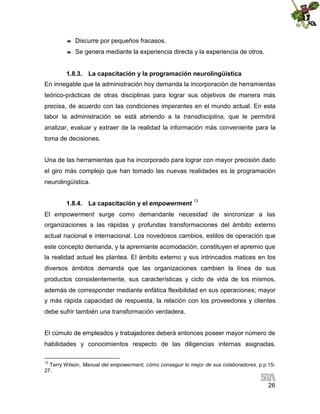 

Discurre por pequeños fracasos.



Se genera mediante la experiencia directa y la experiencia de otros.

1.8.3. La capacitación y la programación neurolingüística
En innegable que la administración hoy demanda la incorporación de herramientas
teórico-prácticas de otras disciplinas para lograr sus objetivos de manera más
precisa, de acuerdo con las condiciones imperantes en el mundo actual. En esta
labor la administración se está abriendo a la transdisciplina, que le permitirá
analizar, evaluar y extraer de la realidad la información más conveniente para la
toma de decisiones.
Una de las herramientas que ha incorporado para lograr con mayor precisión dado
el giro más complejo que han tomado las nuevas realidades es la programación
neurolingüística.
1.8.4. La capacitación y el empowerment 13
El empowerment surge como demandante necesidad de sincronizar a las
organizaciones a las rápidas y profundas transformaciones del ámbito externo
actual nacional e internacional. Los novedosos cambios, estilos de operación que
este concepto demanda, y la apremiante acomodación, constituyen el apremio que
la realidad actual les plantea. El ámbito externo y sus intrincados matices en los
diversos ámbitos demanda que las organizaciones cambien la línea de sus
productos consistentemente, sus características y ciclo de vida de los mismos,
además de corresponder mediante enfática flexibilidad en sus operaciones; mayor
y más rápida capacidad de respuesta, la relación con los proveedores y clientes
debe sufrir también una transformación verdadera.
El cúmulo de empleados y trabajadores deberá entonces poseer mayor número de
habilidades y conocimientos respecto de las diligencias internas asignadas.
13

Terry Wilson, Manual del empowerment, cómo conseguir lo mejor de sus colaboradores, p.p.1527.

26

 