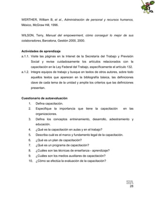 WERTHER, William B, et al., Administración de personal y recursos humanos,
México, McGraw Hill, 1996.
WILSON, Terry, Manual del empowerment, cómo conseguir lo mejor de sus
colaboradores, Barcelona, Gestión 2000, 2000.
Actividades de aprendizaje
a.1.1. Visite las páginas en la Intenet de la Secretaría del Trabajo y Previsión
Social y revise cuidadosamente los artículos relacionados con la
capacitación en la Ley Federal del Trabajo, específicamente el artículo 132.
a.1.2. Integre equipos de trabajo y busque en textos de otros autores, sobre todo
aquellos textos que aparecen en la bibliografía básica, las definiciones
clave de cada tema de la unidad y amplíe los criterios que las definiciones
presentan.
Cuestionario de autoevaluación
1.

Defina capacitación.

2.

Especifique la importancia que tiene la capacitación

en las

organizaciones.
3.

Defina los conceptos entrenamiento, desarrollo, adiestramiento y
educación.

4.

¿Qué es la capacitación en aulas y en el trabajo?

5.

Describa cuál es el marco y fundamento legal de la capacitación.

6.

¿Qué es un plan de capacitación?

7.

¿Qué es un programa de capacitación?

8.

¿Cuáles son las técnicas de enseñanza - aprendizaje?

9.

¿Cuáles son los medios auxiliares de capacitación?

10. ¿Cómo se efectúa la evaluación de la capacitación?

28

 