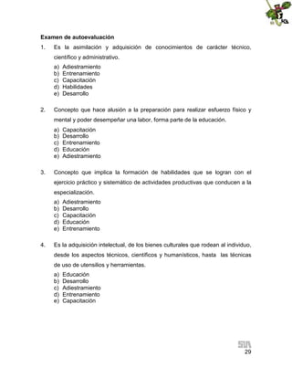 Examen de autoevaluación
1.

Es la asimilación y adquisición de conocimientos de carácter técnico,
científico y administrativo.
a)
b)
c)
d)
e)

2.

Adiestramiento
Entrenamiento
Capacitación
Habilidades
Desarrollo

Concepto que hace alusión a la preparación para realizar esfuerzo físico y
mental y poder desempeñar una labor, forma parte de la educación.
a)
b)
c)
d)
e)

3.

Capacitación
Desarrollo
Entrenamiento
Educación
Adiestramiento

Concepto que implica la formación de habilidades que se logran con el
ejercicio práctico y sistemático de actividades productivas que conducen a la
especialización.
a)
b)
c)
d)
e)

4.

Adiestramiento
Desarrollo
Capacitación
Educación
Entrenamiento

Es la adquisición intelectual, de los bienes culturales que rodean al individuo,
desde los aspectos técnicos, científicos y humanísticos, hasta las técnicas
de uso de utensilios y herramientas.
a)
b)
c)
d)
e)

Educación
Desarrollo
Adiestramiento
Entrenamiento
Capacitación

29

 