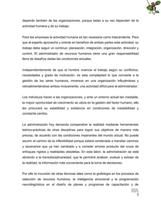 depende también de las organizaciones, porque éstas a su vez dependen de la
actividad humana y de su trabajo.

Para las empresas la actividad humana es tan necesaria como trascendente. Para
que el experto aproveche y oriente en beneficio de ambas partes esta actividad, su
trabajo debe seguir un continuo: planeación, integración, organización, dirección y
control. El administrador de recursos humanos tiene una gran responsabilidad
llena de desafíos dadas las condiciones actuales.

Independientemente de que el hombre vivencie el trabajo según su conflictiva,
necesidades y grado de motivación, es esta complejidad lo que convierte a la
gestión de los seres humanos, inmersos en una organización influyéndose y
retroalimentándose ambos mutuamente, una actividad difícil para el administrador.
Los individuos hacen a las organizaciones, y ante un entorno actual tan inestable,
la mayor oportunidad de crecimiento se ubica en la gestión del factor humano, ello
les procurará su estabilidad y existencia en condiciones de inestabilidad y
constante cambio.

La administración hoy demanda compenetrar la realidad mediante herramientas
teórico-prácticas de otras disciplinas para lograr sus objetivos de manera más
precisa, de acuerdo con las condiciones imperantes del mundo actual. No puede
asumir el camino de la inflexibilidad porque estará condenada a transitar caminos
y escenarios que ya han cambiado y a cometer errores producto del cruce de
enfoques rígidos y realidades obsoletas. En esta labor, la administración se está
abriendo a la transdisciplinariedad, que le permitirá analizar, evaluar y extraer de
la realidad, la información más conveniente para la toma de decisiones.
Por ello la incursión de otras técnicas tales como la grafología en los procesos de
selección de recursos humanos, la inteligencia emocional y la programación
neurolingüística en el diseño de planes y programas de capacitación y de
3

 