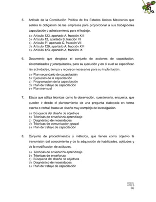 5.

Artículo de la Constitución Política de los Estados Unidos Mexicanos que
señala la obligación de las empresas para proporcionar a sus trabajadores
capacitación o adiestramiento para el trabajo.
a)
b)
c)
d)
e)

6.

Artículo 123, apartado A, fracción XIII
Artículo 12, apartado B, fracción VI
Artículo 5º, apartado C, fracción VII
Artículo 120, apartado A, fracción XIII
Artículo 123, apartado A, fracción IX

Documento que desglosa el conjunto de acciones de capacitación,
sistematizadas y jerarquizadas, para su ejecución y en el cual se especifican
las actividades, tiempo y recursos necesarios para su implantación.
a)
b)
c)
d)
e)

7.

Plan secundario de capacitación
Ejecución de la capacitación
Programación de la capacitación
Plan de trabajo de capacitación
Plan mensual

Etapa que utiliza técnicas como la observación, cuestionario, encuesta, que
pueden ir desde el planteamiento de una pregunta elaborada en forma
escrita o verbal, hasta un diseño muy complejo de investigación.
a)
b)
c)
d)
e)

8.

Búsqueda del diseño de objetivos
Técnicas de enseñanza aprendizaje
Diagnóstico de necesidades
Técnicas de comunicación grupal
Plan de trabajo de capacitación

Conjunto de procedimientos y métodos, que tienen como objetivo la
transmisión del conocimiento y de la adquisición de habilidades, aptitudes y
de la modificación de actitudes.
a)
b)
c)
d)
e)

Técnicas de enseñanza aprendizaje
Técnicas de enseñanza
Búsqueda del diseño de objetivos
Diagnóstico de necesidades
Plan de trabajo de capacitación

30

 