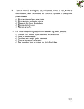 9.

Tienen la finalidad de integrar a los participantes, romper el hielo, facilitar el
compañerismo, crear un ambiente de confianza y proveer la participación
para la reflexión.
a)
b)
c)
d)
e)

Técnicas de enseñanza aprendizaje
Técnicas de comunicación interna
Búsqueda del diseño de objetivos
Técnicas de instrucción
Técnicas grupales

10. Las bases del aprendizaje organizacional son las siguientes, excepto:
a)
b)
c)
d)
e)

Elaborar cada periodo el plan de trabajo en capacitación
Sigue un sistema lógico
Se enfoca a conseguir metas concretas
Discurre por pequeños fracasos
Está conectado pero no imitado por el nivel individual

31

 