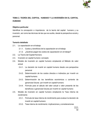 TEMA 2. TEORÍA DEL CAPITAL HUMANO Y LA INVERSIÓN EN EL CAPITAL
HUMANO
Objetivo particular
Identificar la concepción e importancia

de la teoría del capital

humano y su

inversión, así como las técnicas de las que se auxilia, desde la perspectiva social y
personal.
Temario detallado
2.1.

La capacitación en el trabajo
2.1.1. Costos y beneficios de la capacitación en el trabajo
2.1.2. ¿Quiénes pagan los costos de capacitación en el trabajo?

2.2.

La Teoría del Capital Humano

2.3.

Inversión en capital humano: concepto

2.4.

Modelo de inversión en capital humano empleando el Método de valor
actual
2.4.1. La decisión de invertir en capital humano desde una perspectiva
personal
2.4.2. Determinación de los costos directos e indirectos por invertir en
capital humano
2.4.3. Determinación de los beneficios económicos o corriente de
ganancias futuras por invertir en capital humano
2.4.4. Fórmula para el cálculo del valor actual o valor presente de los
beneficios o ganancias futuras por invertir en capital humano

2.5.

Modelo de inversión en capital humano empleando la Tasa interna de
rendimiento
2.5.1. Fórmula de tasa interna de rendimiento para evaluar la decisión de
invertir en capital humano
2.5.2. Tasa interna de rendimiento: implicaciones y consideraciones
32

 