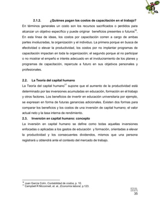 2.1.2.

¿Quiénes pagan los costos de capacitación en el trabajo?

En términos generales un costo son los recursos sacrificados o perdidos para
alcanzar un objetivo específico y puede originar beneficios presentes o futuros16.
En esta línea de ideas, los costos por capacitación corren a cargo de ambas
partes involucradas, la organización y el individuo. La primera porque en busca de
efectividad o elevar la productividad, los costos por no implantar programas de
capacitación impactan en toda la organización; el segundo porque al no participar
o no mostrar el empeño e interés adecuado en el involucramiento de los planes y
programas de capacitación, repercute a futuro en sus objetivos personales y
profesionales.
2.2.

La Teoría del capital humano

La Teoría del capital humano17 supone que el aumento de la productividad está
determinado por las inversiones acumuladas en educación, formación en el trabajo
y otros factores. Los beneficios de invertir en educación universitaria por ejemplo,
se expresan en forma de futuras ganancias adicionales. Existen dos formas para
comparar los beneficios y los costos de una inversión de capital humano; el valor
actual neto y la tasa interna de rendimiento.
2.3.

Inversión en capital humano: concepto

La inversión en capital humano se define como todas aquellas inversiones
enfocadas o aplicadas a los gastos de educación y formación, orientadas a elevar
la productividad y los consecuentes dividendos, mismos que una persona
registrará u obtendrá ante el contexto del mercado de trabajo.

16
17

Juan García Colín, Contabilidad de costos, p. 10.
Campbell R Mcconnell, et. al., Economía laboral, p.123.

35

 