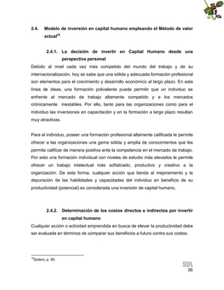 2.4.

Modelo de inversión en capital humano empleando el Método de valor
actual18
2.4.1. La decisión de invertir en Capital Humano desde una
perspectiva personal

Debido al nivel cada vez más competido del mundo del trabajo y de su
internacionalización, hoy se sabe que una sólida y adecuada formación profesional
son elementos para el crecimiento y desarrollo económico al largo plazo. En esta
línea de ideas, una formación polivalente puede permitir que un individuo se
enfrente al mercado de trabajo altamente competido y a los mercados
crónicamente inestables. Por ello, tanto para las organizaciones como para el
individuo las inversiones en capacitación y en la formación a largo plazo resultan
muy atractivas.
Para el individuo, poseer una formación profesional altamente calificada le permite
ofrecer a las organizaciones una gama sólida y amplia de conocimientos que les
permita calificar de manera positiva ante la competencia en el mercado de trabajo.
Por esto una formación individual con niveles de estudio más elevados le permite
ofrecer un trabajo intelectual más sofisticado, productivo y creativo a la
organización. De esta forma, cualquier acción que tienda al mejoramiento y la
depuración de las habilidades y capacidades del individuo en beneficio de su
productividad (potencial) es considerada una inversión de capital humano.

2.4.2. Determinación de los costos directos e indirectos por invertir
en capital humano
Cualquier acción o actividad emprendida en busca de elevar la productividad debe
ser evaluada en términos de comparar sus beneficios a futuro contra sus costos.

18

Ibidem, p. 90.

36

 