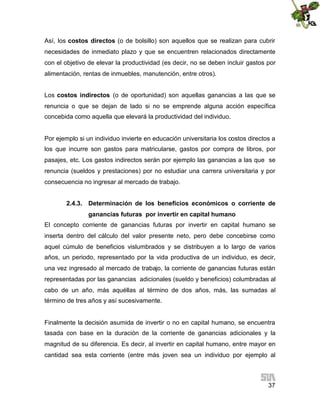 Así, los costos directos (o de bolsillo) son aquellos que se realizan para cubrir
necesidades de inmediato plazo y que se encuentren relacionados directamente
con el objetivo de elevar la productividad (es decir, no se deben incluir gastos por
alimentación, rentas de inmuebles, manutención, entre otros).
Los costos indirectos (o de oportunidad) son aquellas ganancias a las que se
renuncia o que se dejan de lado si no se emprende alguna acción específica
concebida como aquella que elevará la productividad del individuo.

Por ejemplo si un individuo invierte en educación universitaria los costos directos a
los que incurre son gastos para matricularse, gastos por compra de libros, por
pasajes, etc. Los gastos indirectos serán por ejemplo las ganancias a las que se
renuncia (sueldos y prestaciones) por no estudiar una carrera universitaria y por
consecuencia no ingresar al mercado de trabajo.
2.4.3. Determinación de los beneficios económicos o corriente de
ganancias futuras por invertir en capital humano
El concepto corriente de ganancias futuras por invertir en capital humano se
inserta dentro del cálculo del valor presente neto, pero debe concebirse como
aquel cúmulo de beneficios vislumbrados y se distribuyen a lo largo de varios
años, un periodo, representado por la vida productiva de un individuo, es decir,
una vez ingresado al mercado de trabajo, la corriente de ganancias futuras están
representadas por las ganancias adicionales (sueldo y beneficios) columbradas al
cabo de un año, más aquéllas al término de dos años, más, las sumadas al
término de tres años y así sucesivamente.

Finalmente la decisión asumida de invertir o no en capital humano, se encuentra
tasada con base en la duración de la corriente de ganancias adicionales y la
magnitud de su diferencia. Es decir, al invertir en capital humano, entre mayor en
cantidad sea esta corriente (entre más joven sea un individuo por ejemplo al

37

 