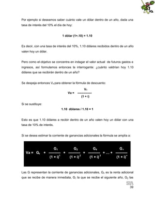 Por ejemplo si deseamos saber cuánto vale un dólar dentro de un año, dada una
tasa de interés del 10% el día de hoy:
1 dólar (1+.10) = 1.10
Es decir, con una tasa de interés del 10%, 1.10 dólares recibidos dentro de un año
valen hoy un dólar.
Pero como el objetivo se concentra en indagar el valor actual de futuros gastos e
ingresos, así formulamos entonces la interrogante: ¿cuánto valdrían hoy 1.10
dólares que se recibirán dentro de un año?

Se despeja entonces Va para obtener la fórmula de descuento:
Va =

V1
-------------(1 + i)

Si se sustituye:
1.10 dólares / 1.10 = 1

Esto es que 1.10 dólares a recibir dentro de un año valen hoy un dólar con una
tasa de 10% de interés.

Si se desea estimar la corriente de ganancias adicionales la fórmula se amplía a:

Va = G0

G1
G2
G4
G∞
+ ---------- + ---------- + ---------- + … + ---------(1 + i)1
(1 + i) 2
(1 + i) 3
(1 + i)∞

Las G representan la corriente de ganancias adicionales, Go es la renta adicional
que se recibe de manera inmediata, G1 la que se recibe el siguiente año, G2 las
39

 