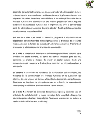 desarrollo del potencial humano, no deben sorprender al administrador de hoy,
quien se enfrenta a un mundo que cambia constantemente y le presenta retos que
requieren soluciones inmediatas. Nos referimos a un nuevo profesionista de los
recursos humanos que además de un alto nivel de preparación formal, requiere
también de las cualidades humanas que le impriman a su labor el característico
perfil del administrador humanista de mente abierta y flexible ante los cambiantes
paradigmas que impone la realidad.
Por ello en el tema 1 se revisa la

definición, propósitos e importancia de la

capacitación para la efectividad de las organizaciones, la diversidad de conceptos
relacionados con la función de capacitación, el marco normativo y finalmente el
proceso de la administración de la función de capacitación.
En el tema 2 se realiza un análisis de la teoría del capital humano, concepto de la
inversión del capital humano, así como, las técnicas utilizadas para este fin,
asimismo, se analiza la decisión de invertir en capital humano desde una
perspectiva social y personal y, finalmente se describen las principales críticas a
esta teoría.
En el tema 3 se describe la importancia de la evaluación del desempeño, las
funciones de la administración de recursos humanos en la evaluación, los
objetivos de esta función, las técnicas y los métodos tradicionales para efectuarla.
Finalmente se describen los principales errores en la función de evaluación del
desempeño y el método de administración de capital humano.
En el tema 4 se revisan los conceptos de seguridad, higiene y calidad de vida en
el trabajo. Se señala también el marco normativo de la seguridad e higiene, los
elementos para evaluarlas y desarrollarlas. Finalmente se examinan los factores y
modelos de la calidad de vida en el trabajo.

4

 