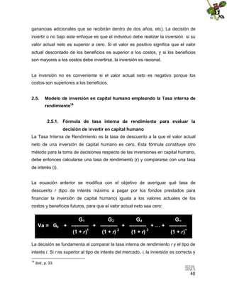 ganancias adicionales que se recibirán dentro de dos años, etc). La decisión de
invertir o no bajo este enfoque es que el individuo debe realizar la inversión si su
valor actual neto es superior a cero. Si el valor es positivo significa que el valor
actual descontado de los beneficios es superior a los costos, y si los beneficios
son mayores a los costos debe invertirse, la inversión es racional.

La inversión no es conveniente si el valor actual neto es negativo porque los
costos son superiores a los beneficios.
2.5.

Modelo de inversión en capital humano empleando la Tasa interna de
rendimiento19
2.5.1. Fórmula de tasa interna de rendimiento para evaluar la
decisión de invertir en capital humano

La Tasa Interna de Rendimiento es la tasa de descuento a la que el valor actual
neto de una inversión de capital humano es cero. Esta fórmula constituye otro
método para la toma de decisiones respecto de las inversiones en capital humano,
debe entonces calcularse una tasa de rendimiento (r) y compararse con una tasa
de interés (i).
La ecuación anterior se modifica con el objetivo de averiguar qué tasa de
descuento r (tipo de interés máximo a pagar por los fondos prestados para
financiar la inversión de capital humano) iguala a los valores actuales de los
costos y beneficios futuros, para que el valor actual neto sea cero:

Va = G0

G1
G2
G4
G∞
+ ---------- + ---------- + ---------- + … + ---------(1 + r)1
(1 + r) 2
(1 + r) 3
(1 + r)∞

La decisión se fundamenta al comparar la tasa interna de rendimiento r y el tipo de
interés i. Si r es superior al tipo de interés del mercado, i, la inversión es correcta y
19

Ibid., p. 93.

40

 