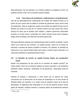 debe efectuarse. Así por ejemplo si un individuo obtiene un préstamo al 10% y la
posible inversión rinde 15% la inversión resulta rentable.
2.5.2. Tasa interna de rendimiento: implicaciones y consideraciones
Una de las generalizaciones interesantes del modelo del capital humano es el
hecho de que cuanto más se dilate la corriente de ganancias mayor será la tasa
de rendimiento. Esto es verdad por cuanto una inversión de capital humano que se
efectúa muy tarde en la vida de un individuo tendrá una valor actual neto menor
porque los años que le quedan para trabajar y obtener ganancias adicionales
sumarán un monto menor, comparado con aquel individuo joven que le esperan
largos años de trabajo y de obtención de dichas ganancias.

Otra generalización estipula que manteniéndose todo lo demás constante, cuanto
menor es el costo de una inversión en capital humano, mayor es el número de
personas a quienes les parece rentable la inversión. Por ejemplo, la cantidad de
matrícula en una carrera determinada será mayor o tendrá mayor demanda si el
costo para realizarla es significativamente menor.
2.6.

La decisión de invertir en capital humano desde una perspectiva
social

Desde una perspectiva de tipo social en la inversión de capital humano20 los
costos deben incluir las inversiones públicas al sector educativo y los beneficios
obtenidos deben calcularse basándose en las ganancias adicionales antes de
impuesto.
Además el impacto o repercusión a nivel social que se genera por estas
inversiones son la disminución de las tasas de desempleo en el nivel donde se
efectúan éstas, por ejemplo, a un mayor nivel de estudios menor es la tasa de
desempleo; al registrarse alto desempleo en el nivel de quienes poseen menor
grado de estudios, recibirán diversos y mayores planes de prestaciones además
20

Ibid., p.102.

41

 