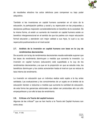 de resultarles atractivo los actos delictivos para compensar su bajo poder
adquisitivo.

También si las inversiones en capital humano aumentan en el rubro de la
educación, la participación política y social y su repercusión en las propuestas y
decisiones políticas mejorarán considerablemente en beneficio de la sociedad. De
la misma forma, al existir un aumento de inversión en capital humano existe un
beneficio intergeneracional en el sentido de que los padres con mayor educación
formal educarán y atenderán con mejor calidad a sus hijos, lo cual a su vez
repercutirá positivamente en el nivel social.
2.7.

Análisis de la inversión en capital humano con base en la Ley de
rendimientos decrecientes

De acuerdo con la ley de rendimientos decrecientes resulta estimable suponer que
las tasas de rendimiento disminuyen a medida que aumenta la inversión. La
inversión en capital humano (educación) está supeditada a la Ley de los
rendimientos decrecientes y es que en la proporción en que se estudia más, los
beneficios disminuyen y los costos acrecientan hasta el nivel en que se reduce la
tasa interna de rendimiento.
La inversión en educación que un individuo realiza está sujeta a la ley antes
señalada. Las evaluaciones y los conocimientos de un sujeto en el ámbito de la
educación tienden a reducirse a medida que aumenta la cantidad de educación,
de esta forma las ganancias adicionales que deben ser producidas año con año
empequeñecen y con ello la tasa de rendimiento.
2.8.

Criticas a la Teoría del capital humano

Algunas de las críticas21 que se han hecho a la Teoría del Capital Humano son
entre otras:

21

Ibid., P.108.

42

 