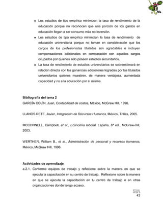 

Los estudios de tipo empírico minimizan la tasa de rendimiento de la
educación porque no reconocen que una porción de los gastos en
educación llegan a ser consumo más no inversión.



Los estudios de tipo empírico minimizan la tasa de rendimiento de
educación universitaria porque no toman en consideración que los
cargos de los profesionistas titulados son agradables e incluyen
compensaciones adicionales en comparación con aquellos cargos
ocupados por quienes solo poseen estudios secundarios.



La tasa de rendimiento de estudios universitarios se sobreestimará en
relación directa con las ganancias adicionales logradas por los titulados
universitarios quienes muestren, de manera ventajosa, aumentada
capacidad y no a la educación por sí misma.

Bibliografía del tema 2
GARCÍA COLÍN, Juan, Contabilidad de costos, México, McGraw Hill, 1996.
LLANOS RETE, Javier, Integración de Recursos Humanos, México, Trillas, 2005.
MCCONNELL, Campbell, et al., Economía laboral, España, 6ª ed., McGraw-Hill,
2003.
WERTHER, William B., et al., Administración de personal y recursos humanos,
México, McGraw Hill, 1996.

Actividades de aprendizaje
a.2.1. Conforme equipos de trabajo y reflexione sobre la manera en que se
ejecuta la capacitación en su centro de trabajo. Reflexione sobre la manera
en que se ejecuta la capacitación en tu centro de trabajo o en otras
organizaciones donde tenga acceso.
43

 