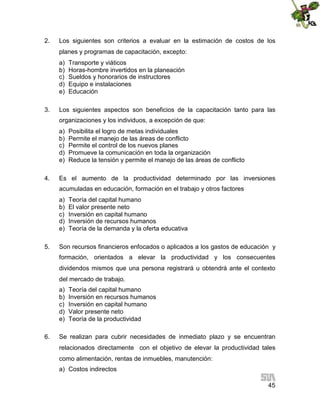 2.

Los siguientes son criterios a evaluar en la estimación de costos de los
planes y programas de capacitación, excepto:
a)
b)
c)
d)
e)

3.

Transporte y viáticos
Horas-hombre invertidos en la planeación
Sueldos y honorarios de instructores
Equipo e instalaciones
Educación

Los siguientes aspectos son beneficios de la capacitación tanto para las
organizaciones y los individuos, a excepción de que:
a)
b)
c)
d)
e)

4.

Posibilita el logro de metas individuales
Permite el manejo de las áreas de conflicto
Permite el control de los nuevos planes
Promueve la comunicación en toda la organización
Reduce la tensión y permite el manejo de las áreas de conflicto

Es el aumento de la productividad determinado por las inversiones
acumuladas en educación, formación en el trabajo y otros factores
a)
b)
c)
d)
e)

5.

Teoría del capital humano
El valor presente neto
Inversión en capital humano
Inversión de recursos humanos
Teoría de la demanda y la oferta educativa

Son recursos financieros enfocados o aplicados a los gastos de educación y
formación, orientados a elevar la productividad y los consecuentes
dividendos mismos que una persona registrará u obtendrá ante el contexto
del mercado de trabajo.
a)
b)
c)
d)
e)

6.

Teoría del capital humano
Inversión en recursos humanos
Inversión en capital humano
Valor presente neto
Teoría de la productividad

Se realizan para cubrir necesidades de inmediato plazo y se encuentran
relacionados directamente con el objetivo de elevar la productividad tales
como alimentación, rentas de inmuebles, manutención:
a) Costos indirectos
45

 