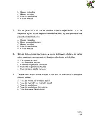 b)
c)
d)
e)

7.

Gastos indirectos
Gastos y costos
Inversiones directas
Costos directos

Son las ganancias a las que se renuncia o que se dejan de lado si no se
emprende alguna acción específica concebida como aquella que elevará la
productividad del individuo.
a)
b)
c)
d)
e)

8.

Costos indirectos
Netas en capital humano
Gastos y costos
Inversiones directas
Costos directos

Cúmulo de beneficios vislumbrados y que se distribuyen a lo largo de varios
años, un periodo, representado por la vida productiva de un individuo.
a)
b)
c)
d)
e)

9.

Valor presente neto
Tasa interna de retorno
Corriente de periodos continuos
Corriente de ganancias futuras
Inversiones en capital humano

Tasa de descuento a la que el valor actual neto de una inversión de capital
humano es cero.
a)
b)
c)
d)
e)

Tasa de interés por inversión actual
Tasa de inversión por inversión actual
Tasa de rendimiento
Tasa de rendimiento decreciente
Tasa Interna de Rendimiento

46

 