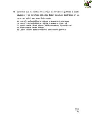 10. Considera que los costos deben incluir las inversiones públicas al sector
educativo y los beneficios obtenidos deben calcularse basándose en las
ganancias adicionales antes de impuesto.
a)
b)
c)
d)
e)

Inversión en Capital Humano desde una perspectiva personal
Inversión en Capital Humano desde una perspectiva social
Inversiones en capital humano desde perspectiva organizacional
Inversiones en capital humano
Costos sociales de las inversiones en educación personal

47

 