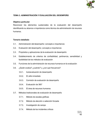 TEMA 3. ADMINISTRACIÓN Y EVALUACIÓN DEL DESEMPEÑO
Objetivo particular
Reconocer los elementos sustanciales de la evaluación del desempeño
identificando su alcance e importancia como técnica de administración de recursos
humanos.

Temario detallado
3.1.

Administración del desempeño: concepto e importancia

3.2.

Evaluación del desempeño: concepto e importancia

3.3.

Propósitos y aplicaciones de la evaluación de desempeño

3.4.

Establecimiento de criterios de confiabilidad, pertinencia, sensibilidad y
factibilidad de los métodos de evaluación

3.5.

Funciones de la administración de recursos humanos en la evaluación

3.6.

¿Quién evalúa? ¿cuándo? y ¿con qué frecuencia?
3.6.1.
3.6.2.

El Jefe inmediato

3.6.3.

Comisión de evaluación de desempeño

3.6.4.

Evaluación de 360°

3.6.5.
3.7.

Autoevaluación de desempeño

El área de recursos humanos

Métodos tradicionales de evaluación de desempeño
3.7.1.

Método de escalas gráficas

3.7.2.

Método de elección o selección forzada

3.7.3.

Investigación de campo

3.7.4.

Método de los incidentes críticos
48

 