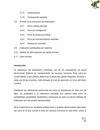 3.7.5.
3.7.6.
3.8.

Ordenamiento
Comparación pareada

Errores en la evaluación de desempeño
3.8.1.
3.8.2.

Error por indulgencia

3.8.3.

Error de tendencia central

3.8.4.

Error por acontecimientos recientes

3.8.5.
3.9.

Error o efecto del halo

Efectos de contraste

Evaluación participativa por objetivos

3.10. Método de administración de capital humano
3.11. Caso práctico

Introducción
La evaluación del desempeño constituye uno de los subsistemas de aquel
denominado Sistema de mantenimiento de recursos humanos. Este rubro es
crucial debido a que permite determinar si aquel plan global integrador de todas y
cada una de las acciones, está alineado al nivel de ejecución en torno del factor
humano.

Establecer las definiciones pertinentes así como la importancia de cada una de
ellas, los propósitos y su relevancia vinculada con criterios tales como la
confiabilidad, sensibilidad, factibilidad y pertinencia de cada uno de los métodos de
evaluación son de revisión imprescindible.
De la misma forma es imperante señalar quién y quiénes desenvuelven esta tarea,
así como el rol que cumple el área de recursos humanos en esta tarea, anexo a

49

 
