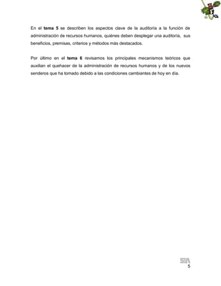 En el tema 5 se describen los aspectos clave de la auditoría a la función de
administración de recursos humanos, quiénes deben desplegar una auditoría, sus
beneficios, premisas, criterios y métodos más destacados.
Por último en el tema 6 revisamos los principales mecanismos teóricos que
auxilian el quehacer de la administración de recursos humanos y de los nuevos
senderos que ha tomado debido a las condiciones cambiantes de hoy en día.

5

 