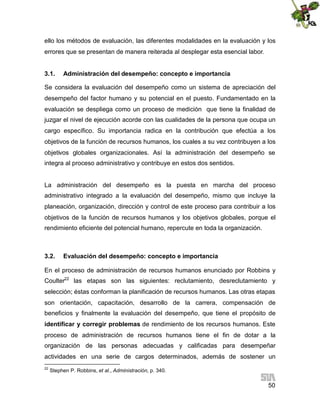 ello los métodos de evaluación, las diferentes modalidades en la evaluación y los
errores que se presentan de manera reiterada al desplegar esta esencial labor.
3.1.

Administración del desempeño: concepto e importancia

Se considera la evaluación del desempeño como un sistema de apreciación del
desempeño del factor humano y su potencial en el puesto. Fundamentado en la
evaluación se despliega como un proceso de medición que tiene la finalidad de
juzgar el nivel de ejecución acorde con las cualidades de la persona que ocupa un
cargo específico. Su importancia radica en la contribución que efectúa a los
objetivos de la función de recursos humanos, los cuales a su vez contribuyen a los
objetivos globales organizacionales. Así la administración del desempeño se
integra al proceso administrativo y contribuye en estos dos sentidos.

La administración del desempeño es la puesta en marcha del proceso
administrativo integrado a la evaluación del desempeño, mismo que incluye la
planeación, organización, dirección y control de este proceso para contribuir a los
objetivos de la función de recursos humanos y los objetivos globales, porque el
rendimiento eficiente del potencial humano, repercute en toda la organización.

3.2.

Evaluación del desempeño: concepto e importancia

En el proceso de administración de recursos humanos enunciado por Robbins y
Coulter22 las etapas son las siguientes: reclutamiento, desreclutamiento y
selección; éstas conforman la planificación de recursos humanos. Las otras etapas
son orientación, capacitación, desarrollo de la carrera, compensación de
beneficios y finalmente la evaluación del desempeño, que tiene el propósito de
identificar y corregir problemas de rendimiento de los recursos humanos. Este
proceso de administración de recursos humanos tiene el fin de dotar a la
organización de las personas adecuadas y calificadas para desempeñar
actividades en una serie de cargos determinados, además de sostener un
22

Stephen P. Robbins, et al., Administración, p. 340.

50

 