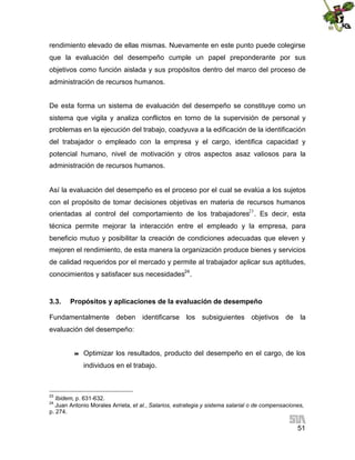 rendimiento elevado de ellas mismas. Nuevamente en este punto puede colegirse
que la evaluación del desempeño cumple un papel preponderante por sus
objetivos como función aislada y sus propósitos dentro del marco del proceso de
administración de recursos humanos.
De esta forma un sistema de evaluación del desempeño se constituye como un
sistema que vigila y analiza conflictos en torno de la supervisión de personal y
problemas en la ejecución del trabajo, coadyuva a la edificación de la identificación
del trabajador o empleado con la empresa y el cargo, identifica capacidad y
potencial humano, nivel de motivación y otros aspectos asaz valiosos para la
administración de recursos humanos.

Así la evaluación del desempeño es el proceso por el cual se evalúa a los sujetos
con el propósito de tomar decisiones objetivas en materia de recursos humanos
orientadas al control del comportamiento de los trabajadores23 . Es decir, esta
técnica permite mejorar la interacción entre el empleado y la empresa, para
beneficio mutuo y posibilitar la creación de condiciones adecuadas que eleven y
mejoren el rendimiento, de esta manera la organización produce bienes y servicios
de calidad requeridos por el mercado y permite al trabajador aplicar sus aptitudes,
conocimientos y satisfacer sus necesidades24.

3.3.

Propósitos y aplicaciones de la evaluación de desempeño

Fundamentalmente deben identificarse los subsiguientes objetivos de la
evaluación del desempeño:



Optimizar los resultados, producto del desempeño en el cargo, de los
individuos en el trabajo.

23

Ibidem, p. 631-632.
Juan Antonio Morales Arrieta, et al., Salarios, estrategia y sistema salarial o de compensaciones,
p. 274.
24

51

 