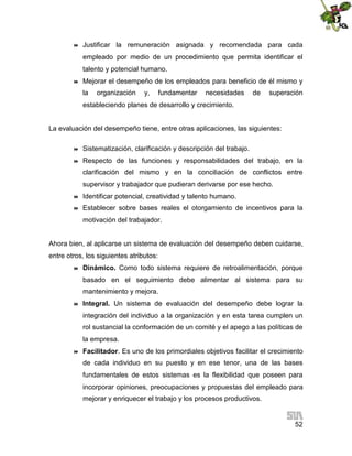 

Justificar la remuneración asignada y recomendada para cada
empleado por medio de un procedimiento que permita identificar el
talento y potencial humano.



Mejorar el desempeño de los empleados para beneficio de él mismo y
la

organización

y,

fundamentar

necesidades

de

superación

estableciendo planes de desarrollo y crecimiento.
La evaluación del desempeño tiene, entre otras aplicaciones, las siguientes:


Sistematización, clarificación y descripción del trabajo.



Respecto de las funciones y responsabilidades del trabajo, en la
clarificación del mismo y en la conciliación de conflictos entre
supervisor y trabajador que pudieran derivarse por ese hecho.



Identificar potencial, creatividad y talento humano.



Establecer sobre bases reales el otorgamiento de incentivos para la
motivación del trabajador.

Ahora bien, al aplicarse un sistema de evaluación del desempeño deben cuidarse,
entre otros, los siguientes atributos:


Dinámico. Como todo sistema requiere de retroalimentación, porque
basado en el seguimiento debe alimentar al sistema para su
mantenimiento y mejora.



Integral. Un sistema de evaluación del desempeño debe lograr la
integración del individuo a la organización y en esta tarea cumplen un
rol sustancial la conformación de un comité y el apego a las políticas de
la empresa.



Facilitador. Es uno de los primordiales objetivos facilitar el crecimiento
de cada individuo en su puesto y en ese tenor, una de las bases
fundamentales de estos sistemas es la flexibilidad que poseen para
incorporar opiniones, preocupaciones y propuestas del empleado para
mejorar y enriquecer el trabajo y los procesos productivos.

52

 