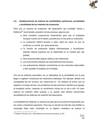 3.4.

Establecimiento de criterios de confiabilidad, pertinencia, sensibilidad
y factibilidad de los métodos de evaluación

Para que un sistema de evaluación del desempeño sea confiable, Sikula y
McKenna25 recomiendan custodiar normas precisas, algunas son:


Será necesario proporcionar lineamientos para que el empleado
impugne cuando así lo desee y perciba que no fue justa su evaluación.



La evaluación deberá llevarse a cabo, salvo los casos en que se
conforme un comité, por varias personas.



La función de evaluación deberá estandarizarse y formalizarse,
además deberá pugnarse por la objetividad en la medida que sea
posible.



Será imprescindible asignar valores a las mediciones.



Los instrumentos deberán ser psicométricamente precisos.



Las evaluaciones deberán concentrarse en las conductas observables
y sólo aquellas vinculadas con el trabajo.

Uno de los atributos esenciales, por su delicadeza es la sensibilidad con la que
llegan a registrar variaciones las mediciones realizadas. Por ejemplo, debido a la
complejidad del ser humano, las variaciones en los estados de ánimo que se
registran a lo largo del día o los problemas de tipo personal o familiar que aquejan
al empleado mismo, impactan su rendimiento incluso de un día a otro. Un buen
sistema de medición debe sopesar y no apartar este atributo denominado
sensibilidad de los sistemas de medición del desempeño.

La factibilidad de implantar un sistema de este tipo se encuentra emparentado con
los costos y beneficios esperados. Para que un estudio de este tipo sea factible su
necesidad debe estar cimentada en el objetivo verdadero de evaluar el
25

Andrew F Simula, et al., Administración de recursos humanos, p. 291

53

 