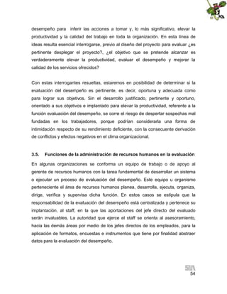 desempeño para inferir las acciones a tomar y, lo más significativo, elevar la
productividad y la calidad del trabajo en toda la organización. En esta línea de
ideas resulta esencial interrogarse, previo al diseño del proyecto para evaluar ¿es
pertinente desplegar el proyecto?, ¿el objetivo que se pretende alcanzar es
verdaderamente elevar la productividad, evaluar el desempeño y mejorar la
calidad de los servicios ofrecidos?
Con estas interrogantes resueltas, estaremos en posibilidad de determinar si la
evaluación del desempeño es pertinente, es decir, oportuna y adecuada como
para lograr sus objetivos. Sin el desarrollo justificado, pertinente y oportuno,
orientado a sus objetivos e implantado para elevar la productividad, referente a la
función evaluación del desempeño, se corre el riesgo de despertar sospechas mal
fundadas en los trabajadores, porque podrían considerarla una forma de
intimidación respecto de su rendimiento deficiente, con la consecuente derivación
de conflictos y efectos negativos en el clima organizacional.

3.5.

Funciones de la administración de recursos humanos en la evaluación

En algunas organizaciones se conforma un equipo de trabajo o de apoyo al
gerente de recursos humanos con la tarea fundamental de desarrollar un sistema
o ejecutar un proceso de evaluación del desempeño. Este equipo u organismo
perteneciente el área de recursos humanos planea, desarrolla, ejecuta, organiza,
dirige, verifica y supervisa dicha función. En estos casos se estipula que la
responsabilidad de la evaluación del desempeño está centralizada y pertenece su
implantación, al staff, en la que las aportaciones del jefe directo del evaluado
serán invaluables. La autoridad que ejerce el staff se orienta al asesoramiento,
hacia las demás áreas por medio de los jefes directos de los empleados, para la
aplicación de formatos, encuestas e instrumentos que tiene por finalidad abstraer
datos para la evaluación del desempeño.

54

 