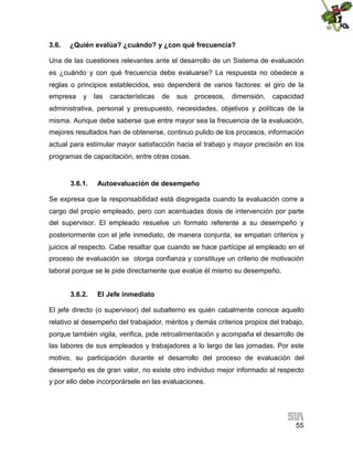 3.6.

¿Quién evalúa? ¿cuándo? y ¿con qué frecuencia?

Una de las cuestiones relevantes ante el desarrollo de un Sistema de evaluación
es ¿cuándo y con qué frecuencia debe evaluarse? La respuesta no obedece a
reglas o principios establecidos, eso dependerá de varios factores: el giro de la
empresa

y

las

características

de

sus

procesos,

dimensión,

capacidad

administrativa, personal y presupuesto, necesidades, objetivos y políticas de la
misma. Aunque debe saberse que entre mayor sea la frecuencia de la evaluación,
mejores resultados han de obtenerse, continuo pulido de los procesos, información
actual para estimular mayor satisfacción hacia el trabajo y mayor precisión en los
programas de capacitación, entre otras cosas.

3.6.1.

Autoevaluación de desempeño

Se expresa que la responsabilidad está disgregada cuando la evaluación corre a
cargo del propio empleado, pero con acentuadas dosis de intervención por parte
del supervisor. El empleado resuelve un formato referente a su desempeño y
posteriormente con el jefe inmediato, de manera conjunta, se empatan criterios y
juicios al respecto. Cabe resaltar que cuando se hace partícipe al empleado en el
proceso de evaluación se otorga confianza y constituye un criterio de motivación
laboral porque se le pide directamente que evalúe él mismo su desempeño.
3.6.2.

El Jefe inmediato

El jefe directo (o supervisor) del subalterno es quién cabalmente conoce aquello
relativo al desempeño del trabajador, méritos y demás criterios propios del trabajo,
porque también vigila, verifica, pide retroalimentación y acompaña el desarrollo de
las labores de sus empleados y trabajadores a lo largo de las jornadas. Por este
motivo, su participación durante el desarrollo del proceso de evaluación del
desempeño es de gran valor, no existe otro individuo mejor informado al respecto
y por ello debe incorporársele en las evaluaciones.

55

 