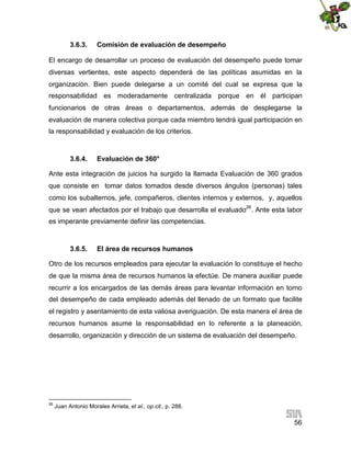 3.6.3.

Comisión de evaluación de desempeño

El encargo de desarrollar un proceso de evaluación del desempeño puede tomar
diversas vertientes, este aspecto dependerá de las políticas asumidas en la
organización. Bien puede delegarse a un comité del cual se expresa que la
responsabilidad es moderadamente centralizada porque en él participan
funcionarios de otras áreas o departamentos, además de desplegarse la
evaluación de manera colectiva porque cada miembro tendrá igual participación en
la responsabilidad y evaluación de los criterios.

3.6.4.

Evaluación de 360°

Ante esta integración de juicios ha surgido la llamada Evaluación de 360 grados
que consiste en tomar datos tomados desde diversos ángulos (personas) tales
como los subalternos, jefe, compañeros, clientes internos y externos, y, aquellos
que se vean afectados por el trabajo que desarrolla el evaluado26. Ante esta labor
es imperante previamente definir las competencias.

3.6.5.

El área de recursos humanos

Otro de los recursos empleados para ejecutar la evaluación lo constituye el hecho
de que la misma área de recursos humanos la efectúe. De manera auxiliar puede
recurrir a los encargados de las demás áreas para levantar información en torno
del desempeño de cada empleado además del llenado de un formato que facilite
el registro y asentamiento de esta valiosa averiguación. De esta manera el área de
recursos humanos asume la responsabilidad en lo referente a la planeación,
desarrollo, organización y dirección de un sistema de evaluación del desempeño.

26

Juan Antonio Morales Arrieta, et al., op.cit., p. 288.

56

 