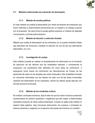 3.7.

Métodos tradicionales de evaluación de desempeño

3.7.1.

Método de escalas gráficas

En este método se analiza el desempeño por medio de factores de evaluación que
fueron definidos y determinados previamente por un experto y en trabajo conjunto
con el evaluador. De esta forma la escala gráfica presenta un método de digerible
conocimiento y cómoda administración.
3.7.2.

Método de elección o selección forzada

Método que evalúa el desempeño de los individuos en su puesto mediante frases
que describen las funciones y facilitan la elección de una de las dos alternativas
disponibles (sí y no).

3.7.3.

Investigación de campo

Este método consiste en realizar un levantamiento de información en el momento
de ejecución de las labores que los empleados efectúan y contrastando la
evaluación con parámetros bien definidos tal como listas de verificación, o
poseyendo como fuente de información las Descripciones de Puesto de las
posiciones de cada uno de aquellos que serán evaluados. Otra modalidad consiste
en consumar entrevistas con los líderes de cada una de las áreas funcionales
respecto del desempeño de los evaluados, siendo de valiosa ayuda ejecutar con
formato escrito la entrevista.

3.7.4.

Método de los incidentes críticos

Se evalúan conductas extremas, bajo la idea de que los seres humanos presentan
características en extremo (positivas o negativas) que dan origen a determinados
resultados producto de dicha actitud polarizada. Cuando se aplica este método el
experto debe registrar, bajo minuciosa observación, los sucesos y conductas en
extremo positivas y negativas en el ejercicio del puesto del individuo en cuestión.
57

 