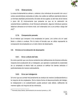 3.7.5.

Ordenamiento

La tarea fundamental es alinear u ordenar a los individuos de acuerdo con una o
varias características evaluadas en ellos, las cuáles se califican asentando ésta en
un formato diseñado previamente. El orden de los sujetos va del más útil al menos
o poco útil. El inconveniente que presenta es que en la valoración de
características cualitativas, al ser forzosa la alineación, algunos individuos quienes
deberían alinearse en el mismo nivel, son ordenados uno a uno arriba o abajo del
otro27.

3.7.6.

Comparación pareada

Es el método que compara a los empleados en pares, uno contra uno en cada
factor o criterio a evaluar. Por lo tanto el formato que se utiliza representa la
comparación de empleados en un solo criterio de desempeño.

3.8.

Errores en la evaluación de desempeño

3.8.1.

Error o efecto del halo

Es como permitir que una bruma contamine las calificaciones de diversos atributos
respecto de la evaluación de un trabajador, por ejemplo si sobresale la creatividad
de un empleado el efecto halo se produce al calificar los demás atributos o
particularidades de manera sobresaliente.

3.8.2.

Error por indulgencia

Un error que se comete frecuentemente es evaluar de manera condescendiente a
la mayoría de los empleados. De la misma forma el desconocimiento del trabajo,
la indisposición o la subestimación puede producir este efecto, calificando de
manera rígida a la mayoría de los individuos.
27

Fernando Arias Galicia, Administración de recursos humanos, p. 341.

58

 