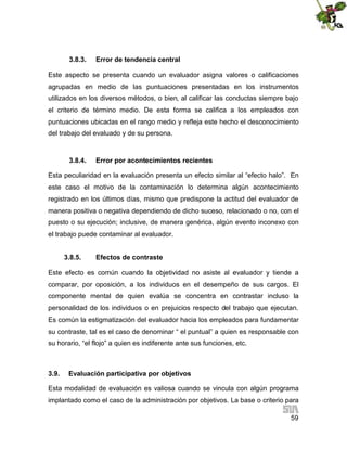3.8.3.

Error de tendencia central

Este aspecto se presenta cuando un evaluador asigna valores o calificaciones
agrupadas en medio de las puntuaciones presentadas en los instrumentos
utilizados en los diversos métodos, o bien, al calificar las conductas siempre bajo
el criterio de término medio. De esta forma se califica a los empleados con
puntuaciones ubicadas en el rango medio y refleja este hecho el desconocimiento
del trabajo del evaluado y de su persona.

3.8.4.

Error por acontecimientos recientes

Esta peculiaridad en la evaluación presenta un efecto similar al “efecto halo”. En
este caso el motivo de la contaminación lo determina algún acontecimiento
registrado en los últimos días, mismo que predispone la actitud del evaluador de
manera positiva o negativa dependiendo de dicho suceso, relacionado o no, con el
puesto o su ejecución; inclusive, de manera genérica, algún evento inconexo con
el trabajo puede contaminar al evaluador.
3.8.5.

Efectos de contraste

Este efecto es común cuando la objetividad no asiste al evaluador y tiende a
comparar, por oposición, a los individuos en el desempeño de sus cargos. El
componente mental de quien evalúa se concentra en contrastar incluso la
personalidad de los individuos o en prejuicios respecto del trabajo que ejecutan.
Es común la estigmatización del evaluador hacia los empleados para fundamentar
su contraste, tal es el caso de denominar “ el puntual” a quien es responsable con
su horario, “el flojo” a quien es indiferente ante sus funciones, etc.

3.9.

Evaluación participativa por objetivos

Esta modalidad de evaluación es valiosa cuando se vincula con algún programa
implantado como el caso de la administración por objetivos. La base o criterio para
59

 