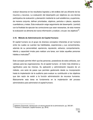evaluar descansa en los resultados logrados y del análisis del uso eficiente de los
insumos y recursos. La evaluación del desempeño por objetivos es una técnica
participativa de evaluación y planeación mediante la cual subalternos y superiores,
de manera conjunta, definen prioridades, objetivos, periodos o plazos, aspectos
cuantitativos y metas. Esta evaluación exige seguimiento del desempeño (control)
con la finalidad de ejecutar las correcciones que sean necesarias, de esta manera
la evaluación se alimenta de nueva información y evalúan, a la par, los objetivos 28.

3.10. Método de Administración de Capital Humano
El capital humano es el grupo de diversos conceptos inherentes al ser humano
entre los cuales se cuentan las habilidades, experiencias y sus conocimientos,
además de su personalidad, apariencia, reputación, esfuerzo, comportamiento,
talento y capacidad innata para realizar una tarea; son todas aquellas personas
hábiles e instruidas29.
Este concepto permite inferir que las personas, poseedoras de estos atributos, son
valiosas para las organizaciones. Es el capital humano el motor más dinámico y
significativo para las mismas. Su aplicación y administración requiere de un
método, una serie de pasos que permitan gestionarlo desde su incorporación
hasta la implantación de la auditoría para evaluar su contribución a los objetivos
que dan razón de existir a la función administración de recursos humanos.
Básicamente esta tarea se fundamenta en la implantación del proceso
administrativo para administrar el capital humano:

28
29

Idalberto Chiavenato, Introducción a la teoría general de la administración, pp. 360-361.
Thomas O. Davenport, Capital Humano, pp. 39-42.

60

 