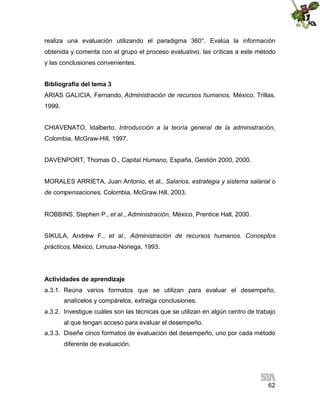 realiza una evaluación utilizando el paradigma 360°. Evalúa la información
obtenida y comenta con el grupo el proceso evaluativo, las críticas a este método
y las conclusiones convenientes.
Bibliografía del tema 3
ARIAS GALICIA, Fernando, Administración de recursos humanos, México, Trillas,
1999.
CHIAVENATO, Idalberto, Introducción a la teoría general de la administración,
Colombia, McGraw-Hill, 1997.
DAVENPORT, Thomas O., Capital Humano, España, Gestión 2000, 2000.
MORALES ARRIETA, Juan Antonio, et al., Salarios, estrategia y sistema salarial o
de compensaciones, Colombia, McGraw Hill. 2003.
ROBBINS, Stephen P., et al., Administración, México, Prentice Hall, 2000.
SIKULA, Andrew F., et al., Administración de recursos humanos. Conceptos
prácticos, México, Limusa-Noriega, 1993.

Actividades de aprendizaje
a.3.1. Reúna varios formatos que se utilizan para evaluar el desempeño,
analícelos y compárelos, extraiga conclusiones.
a.3.2. Investigue cuáles son las técnicas que se utilizan en algún centro de trabajo
al que tengan acceso para evaluar el desempeño.
a.3.3. Diseñe cinco formatos de evaluación del desempeño, uno por cada método
diferente de evaluación.

62

 
