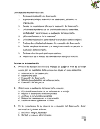 Cuestionario de autoevaluación
1.

Defina administración del desempeño.

2.

Explique el concepto evaluación del desempeño, así como su
importancia.

3.

Señale los propósitos de efectuar la evaluación del desempeño.

4.

Describa la importancia de los criterios sensibilidad, factibilidad,
confiabilidad y pertinencia en la evaluación del desempeño.

5.

¿Con qué frecuencia debe evaluarse?

6.

Defina las modalidades para efectuar la evaluación del desempeño.

7.

Explique los métodos tradicionales de evaluación del desempeño.

8.

Señale y explique los errores que se registran cuando se perpetra la
evaluación del desempeño.

9.

Defina evaluación participativa por objetivos.

10. Precise qué es el método de administración de capital humano.
Examen de autoevaluación
1.

Proceso de medición que tiene la finalidad de juzgar el nivel de ejecución
acorde con las cualidades de la persona que ocupa un cargo específico.
a)
b)
c)
d)
e)

2.

Objetivos de la evaluación del desempeño, excepto:
a)
b)
c)
d)
e)

3.

Administración del desempeño
Desempeño ideal
Evaluación del desempeño
Método de confiabilidad para el desempeño
Evaluación de 360 grados

Optimizar los resultados de los individuos en el trabajo
Mejorar el desempeño de los empleados
Justificar la remuneración asignada
Mejorar las inversiones en la programación
Identificar talento y potencial humano

En la implantación de su sistema de evaluación del desempeño, deben
cuidarse los siguientes atributos:
a) Dinámico, integral, facilitador
b) Control, inversión y administración
63

 