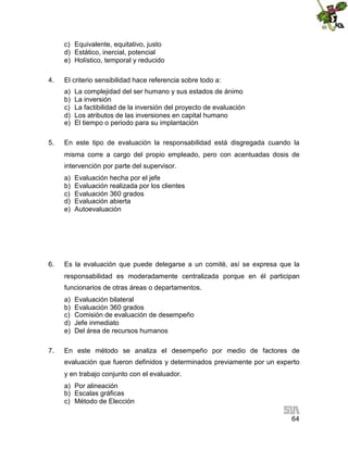 c) Equivalente, equitativo, justo
d) Estático, inercial, potencial
e) Holístico, temporal y reducido
4.

El criterio sensibilidad hace referencia sobre todo a:
a)
b)
c)
d)
e)

5.

La complejidad del ser humano y sus estados de ánimo
La inversión
La factibilidad de la inversión del proyecto de evaluación
Los atributos de las inversiones en capital humano
El tiempo o periodo para su implantación

En este tipo de evaluación la responsabilidad está disgregada cuando la
misma corre a cargo del propio empleado, pero con acentuadas dosis de
intervención por parte del supervisor.
a)
b)
c)
d)
e)

6.

Evaluación hecha por el jefe
Evaluación realizada por los clientes
Evaluación 360 grados
Evaluación abierta
Autoevaluación

Es la evaluación que puede delegarse a un comité, así se expresa que la
responsabilidad es moderadamente centralizada porque en él participan
funcionarios de otras áreas o departamentos.
a)
b)
c)
d)
e)

7.

Evaluación bilateral
Evaluación 360 grados
Comisión de evaluación de desempeño
Jefe inmediato
Del área de recursos humanos

En este método se analiza el desempeño por medio de factores de
evaluación que fueron definidos y determinados previamente por un experto
y en trabajo conjunto con el evaluador.
a) Por alineación
b) Escalas gráficas
c) Método de Elección
64

 