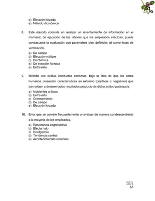 d) Elección forzada
e) Método dicotómico
8.

Este método consiste en realizar un levantamiento de información en el
momento de ejecución de las labores que los empleados efectúan, puede
contrastarse la evaluación con parámetros bien definidos tal como listas de
verificación.
a)
b)
c)
d)
e)

9.

De campo
Elección múltiple
Dicotómica
De elección forzada
Entrevista

Método que evalúa conductas extremas, bajo la idea de que los seres
humanos presentan características en extremo (positivas o negativas) que
dan origen a determinados resultados producto de dicha actitud polarizada.
a)
b)
c)
d)
e)

Incidentes críticos
Entrevista
Ordenamiento
De campo
Elección forzada

10. Error que se comete frecuentemente al evaluar de manera condescendiente
a la mayoría de los empleados.
a)
b)
c)
d)
e)

Resonancia cognoscitiva
Efecto halo
Indulgencia
Tendencia central
Acontecimientos recientes

65

 