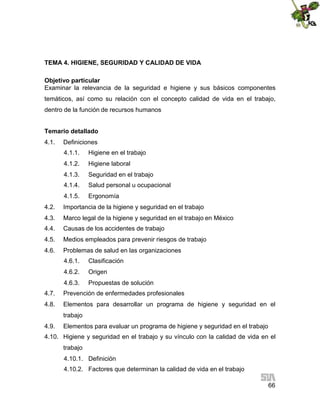 TEMA 4. HIGIENE, SEGURIDAD Y CALIDAD DE VIDA
Objetivo particular
Examinar la relevancia de la seguridad e higiene y sus básicos componentes
temáticos, así como su relación con el concepto calidad de vida en el trabajo,
dentro de la función de recursos humanos
Temario detallado
4.1.

Definiciones
4.1.1.

Higiene en el trabajo

4.1.2.

Higiene laboral

4.1.3.

Seguridad en el trabajo

4.1.4.

Salud personal u ocupacional

4.1.5.

Ergonomía

4.2.

Importancia de la higiene y seguridad en el trabajo

4.3.

Marco legal de la higiene y seguridad en el trabajo en México

4.4.

Causas de los accidentes de trabajo

4.5.

Medios empleados para prevenir riesgos de trabajo

4.6.

Problemas de salud en las organizaciones
4.6.1.

Clasificación

4.6.2.

Origen

4.6.3.

Propuestas de solución

4.7.

Prevención de enfermedades profesionales

4.8.

Elementos para desarrollar un programa de higiene y seguridad en el
trabajo

4.9.

Elementos para evaluar un programa de higiene y seguridad en el trabajo

4.10. Higiene y seguridad en el trabajo y su vínculo con la calidad de vida en el
trabajo
4.10.1. Definición
4.10.2. Factores que determinan la calidad de vida en el trabajo
66

 