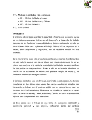 4.11. Modelos de calidad de vida en el tabajo
4.11.1. Modelo de Nadler y Lawler
4.11.2. Modelo de Hackman y Oldhan
4.11.3. Modelo de Walton
4.12. Caso práctico
Introducción
El ambiente laboral debe garantizar la seguridad e higiene para asegurar a su vez
las condiciones necesarias óptimas en el desempeño y desarrollo del trabajo,
ejecución de las funciones, responsabilidades y deberes del puesto; por ello las
enunciaciones tales como higiene en el trabajo, higiene laboral, seguridad en el
trabajo, salud ocupacional y ergonomía, son de necesaria revisión en este
apartado.
De la misma forma es de vital jerarquía revisar las disposiciones de orden jurídico
en esta materia, porque con ello se infiere que independientemente de ser un
criterio que coadyuva a la calidad y productividad del trabajo, es responsabilidad
de todo patrón su aseguramiento. Anexo a ello, es substancial identificar las
causas de los accidentes, lo medios para prevenir riesgos de trabajo y, los
problemas de salud en las organizaciones.

El concepto calidad de vida en el trabajo, examinado en esta sección, ha tomado
importancia en los últimos años dadas las nuevas condiciones sociales, que
claramente se infieren por el grado de estrés que en nuestro tiempo viven las
personas en todos los contextos. Finalmente los modelos de calidad en el trabajo
como los son el de Nadler y Lawler, Hackman y Oldhan, así como el de Walton se
repasan para complementar esta disertación.

Es bien sabido que el trabajo es una forma de superación, realización y
crecimiento

personal, y

para algunos, profesional.

Dentro del contexto
67

 