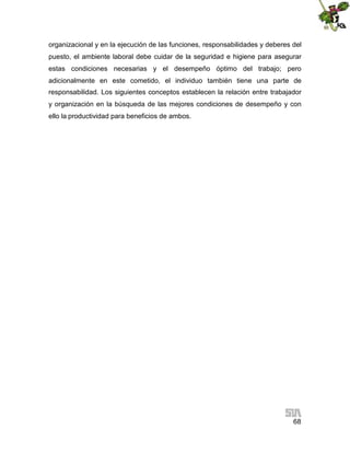 organizacional y en la ejecución de las funciones, responsabilidades y deberes del
puesto, el ambiente laboral debe cuidar de la seguridad e higiene para asegurar
estas condiciones necesarias y el desempeño óptimo del trabajo; pero
adicionalmente en este cometido, el individuo también tiene una parte de
responsabilidad. Los siguientes conceptos establecen la relación entre trabajador
y organización en la búsqueda de las mejores condiciones de desempeño y con
ello la productividad para beneficios de ambos.

68

 
