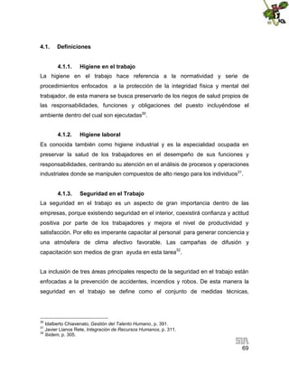 4.1.

Definiciones
4.1.1.

Higiene en el trabajo

La higiene en el trabajo hace referencia a la normatividad y serie de
procedimientos enfocados

a la protección de la integridad física y mental del

trabajador, de esta manera se busca preservarlo de los riegos de salud propios de
las responsabilidades, funciones y obligaciones del puesto incluyéndose el
ambiente dentro del cual son ejecutadas30.
4.1.2.

Higiene laboral

Es conocida también como higiene industrial y es la especialidad ocupada en
preservar la salud de los trabajadores en el desempeño de sus funciones y
responsabilidades, centrando su atención en el análisis de procesos y operaciones
industriales donde se manipulen compuestos de alto riesgo para los individuos31.
4.1.3.

Seguridad en el Trabajo

La seguridad en el trabajo es un aspecto de gran importancia dentro de las
empresas, porque existiendo seguridad en el interior, coexistirá confianza y actitud
positiva por parte de los trabajadores y mejora el nivel de productividad y
satisfacción. Por ello es imperante capacitar al personal para generar conciencia y
una atmósfera de clima afectivo favorable. Las campañas de difusión y
capacitación son medios de gran ayuda en esta tarea32.
La inclusión de tres áreas principales respecto de la seguridad en el trabajo están
enfocadas a la prevención de accidentes, incendios y robos. De esta manera la
seguridad en el trabajo se define como el conjunto de medidas técnicas,

30

Idalberto Chiavenato, Gestión del Talento Humano, p. 391.
Javier Llanos Rete, Integración de Recursos Humanos, p. 311.
32
Ibidem, p. 305.
31

69

 