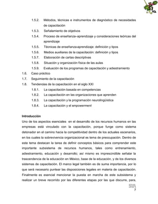1.5.2.

Métodos, técnicas e instrumentos de diagnóstico de necesidades
de capacitación

1.5.3.

Señalamiento de objetivos

1.5.4.

Proceso de enseñanza–aprendizaje y consideraciones teóricas del
aprendizaje

1.5.5.

Técnicas de enseñanza-aprendizaje: definición y tipos

1.5.6.

Medios auxiliares de la capacitación: definición y tipos

1.5.7.

Elaboración de cartas descriptivas

1.5.8.

Situación y organización física de las aulas

1.5.9.

Evaluación de los programas de capacitación y adiestramiento

1.6.

Caso práctico

1.7.

Seguimiento de la capacitación

1.8.

Tendencias de la capacitación en el siglo XXI
1.8.1.

La capacitación basada en competencias

1.8.2.

La capacitación en las organizaciones que aprenden

1.8.3.

La capacitación y la programación neurolingüística

1.8.4.

La capacitación y el empowerment

Introducción
Uno de los aspectos esenciales en el desarrollo de los recursos humanos en las
empresas está vinculado con la capacitación, porque funge como sistema
detonador en el camino hacia la competitividad dentro de los actuales escenarios,
en los cuales la sobrevivencia organizacional es tema de preocupación. Dentro de
este tema destacan la tarea de definir conceptos básicos para comprender este
importante subsistema de recursos humanos, tales como entrenamiento,
adiestramiento, educación y desarrollo; así mismo es imprescindible señalar la
trascendencia de la educación en México, base de la educación, y de los diversos
sistemas de capacitación. El marco legal también es de suma importancia, por lo
que será necesario puntear las disposiciones legales en materia de capacitación.
Finalmente es esencial mencionar la puesta en marcha de este subsistema y
realizar un breve recorrido por las diferentes etapas por las que discurre, para,
7

 