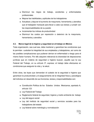 

Disminuir

los

riegos

de

trabajo,

accidentes

y

enfermedades

profesionales


Mejorar las habilidades y aptitudes de los trabajadores



Actualizar y depurar el aumento de maquinaria, herramienta y utensilios
que el trabajador manipule para llevar a cabo sus tareas y cumplir con
las responsabilidades de su puesto



Incrementar los índices de productividad



Disminuir los costos por reparación o deterioro de la maquinaria,
herramienta y utensilios

4.3.

Marco legal de la higiene y seguridad en el trabajo en México

Toda organización, sea cual sea, debe mantener y garantizar las condiciones que
le permitan custodiar la integridad de sus empleados y trabajadores, así como de
las posibles complicaciones que pudieran derivar en enfermedad o riesgo para el
mismo factor humano. Por ello adquiere relevancia la diversidad de disposiciones
jurídicas que en materia de seguridad e higiene buscan, aquello que la Ley
Federal del Trabajo, en su artículo 3º, expresa: el trabajo debe efectuarse en
condiciones que aseguren la vida y la salud.

Entre otras, las leyes que demandan el cuidado de la seguridad e higiene que
garanticen la productividad y el aseguramiento de la integridad física y psicológica
del individuo en desarrollo de sus funciones, tareas y responsabilidades son:



Constitución Política de los Estados Unidos Mexicanos, apartado A,
artículo 123



Ley Federal del Trabajo



Reglamento federal de seguridad, higiene y medio ambiente de trabajo



Ley del seguro social



Ley del instituto de seguridad social y servicios sociales para los
trabajadores del estado



Ley federal sobre metrología y normalización
71

 
