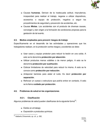 

Causas humanas. Derivan de la inadecuada actitud, imprudencia,
incapacidad para realizar el trabajo, negarse a utilizar dispositivos,
accesorios

o

equipo

de

protección,

negativa

a

seguir

los

procedimientos de seguridad y prevención de accidentes, etc.


Causas Mixtas. Los accidentes son el producto de diversas causas,
convergen y dan origen a la formación de condiciones propicias para la
gestación de tal evento.

4.5.

Medios empleados para prevenir riesgos de trabajo

Específicamente en el desarrollo de las actividades y operaciones que los
trabajadores realizan, en la protección contra riesgos y accidentes se debe:



Usar casco y equipo protector para reducir la lesión en una caída. A
esto se le denomina protección por absorción.



Utilizar productos menos volátiles o de menor peligro. A esto se le
denomina protección por sustitución.



Colocar limitadores de velocidad para reducir la misma. A esto se le
conoce como protección por reducción.



Anteponer barreras para aislar el ruido. Es decir protección por
separación.



Reforzar un cuerpo o estructura que podría entrar en contacto. A esto
se le llama cuidado por protección.

4.6.

Problemas de salud en las organizaciones
4.6.1.

Clasificación

Algunos problemas de salud pueden clasificarse de la siguiente forma37:



37

Estrés en el trabajo
Exposición a productos químicos

Idalberto Chiavenato, op. cit., p. 392.

73

 