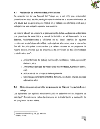 4.7.

Prevención de enfermedades profesionales

De acuerdo con la Ley Federal del Trabajo en el art. 475, una enfermedad
profesional es todo estado patológico que se deriva de la acción continuada de
una causa que tenga su origen o motivo en el trabajo o en el medio en el que el
trabajador se vea obligado a prestar sus servicios.

La higiene laboral se encamina al aseguramiento de las condiciones ambientales
que garanticen la salud física y mental del individuo en el desempeño de sus
deberes, responsabilidades y funciones de su cargo, además de aquellas
condiciones sociológicas saludables y psicológicas adecuadas para el mismo fin.
Por ello los principales componentes que deben cuidarse en un programa de
higiene laboral, mismos que se encamina a la prevención de las enfermedades
profesionales, son39:



Ambiente físico del trabajo (iluminación, ventilación, ruidos, generación
de humo, etc).



Ambiente psicológico de trabajo (tipo de actividades, fuentes de estrés,
etc).



Aplicación de los principios de la ergonomía.



Salud ocupacional (ambiente libre de humo, conductos limpios, equipos
adecuados, etc).

4.8.

Elementos para desarrollar un programa de higiene y seguridad en el
trabajo

Los siguientes son algunos mecanismos para el desarrollo de un programa de
este tipo40. Su relevancia radica básicamente en la implantación y evaluación de
los programas de esta índole.

39
40

Idalberto Chiavenato, op. cit., pp. 390-392.
Ibidem, p. 400.

75

 